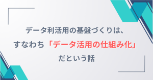 データ利活用の基盤づくりは、すなわち「データ活用の仕組み化」だという話